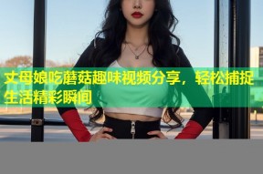 丈母娘吃蘑菇趣味视频分享，轻松捕捉生活精彩瞬间