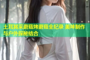 土耳其采蘑菇烤蘑菇全纪录 美味制作与户外探秘结合