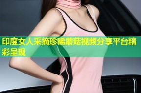 印度女人采摘珍稀蘑菇视频分享平台精彩呈现