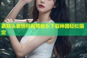 蘑菇头表情包视频音乐下载神器轻松搞定