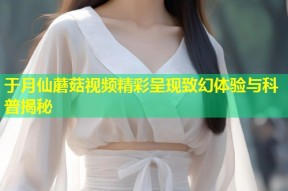于月仙蘑菇视频精彩呈现致幻体验与科普揭秘