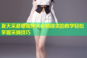 夏天采蘑菇视频大全精选实拍教学轻松掌握采摘技巧