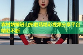 农村姑娘进山挖蘑菇精彩视频分享平台精彩不断