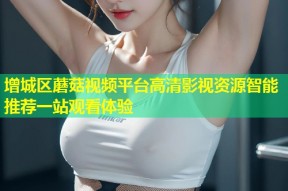 增城区蘑菇视频平台高清影视资源智能推荐一站观看体验