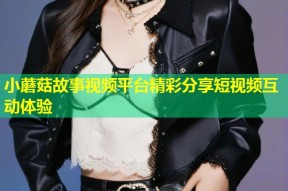 小蘑菇故事视频平台精彩分享短视频互动体验