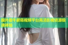 国外最牛蘑菇视频平台高清影视资源极速体验