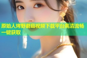原始人烤野蘑菇视频下载平台高清流畅一键获取
