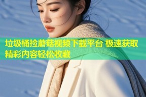 垃圾桶捡蘑菇视频下载平台 极速获取精彩内容轻松收藏