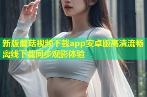 新版蘑菇视频下载app安卓版高清流畅离线下载同步观影体验