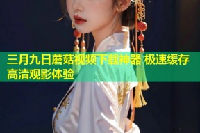 三月九日蘑菇视频下载神器 极速缓存高清观影体验