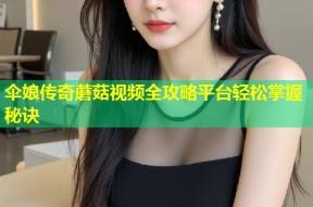 伞娘传奇蘑菇视频全攻略平台轻松掌握秘诀
