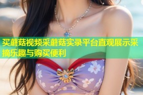 买蘑菇视频采蘑菇实录平台直观展示采摘乐趣与购买便利