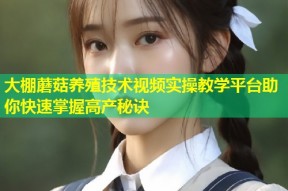 大棚蘑菇养殖技术视频实操教学平台助你快速掌握高产秘诀