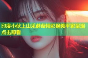 印度小伙上山采蘑菇精彩视频平家呈现点击即看