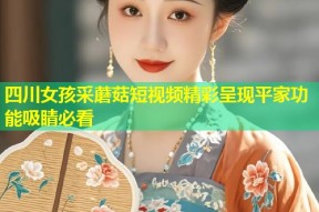 四川女孩采蘑菇短视频精彩呈现平家功能吸睛必看