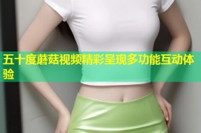 五十度蘑菇视频精彩呈现多功能互动体验