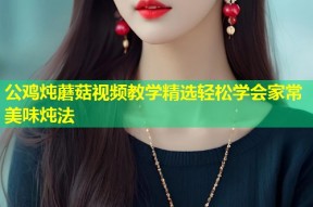 公鸡炖蘑菇视频教学精选轻松学会家常美味炖法