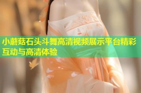 小蘑菇石头斗舞高清视频展示平台精彩互动与高清体验