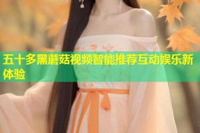 五十多黑蘑菇视频智能推荐互动娱乐新体验