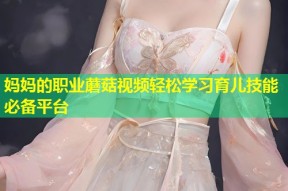 妈妈的职业蘑菇视频轻松学习育儿技能必备平台