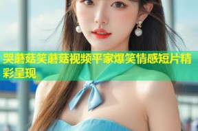 哭蘑菇笑蘑菇视频平家爆笑情感短片精彩呈现