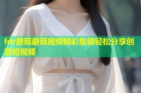 fdr蘑菇蘑菇视频精彩集锦轻松分享创意短视频