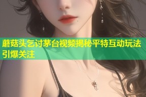 蘑菇头乞讨茅台视频揭秘平特互动玩法引爆关注
