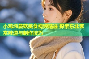 小鸡炖蘑菇美食视频精选 探索东北家常味道与制作技巧