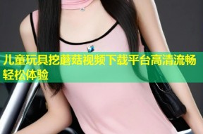 儿童玩具挖蘑菇视频下载平台高清流畅轻松体验