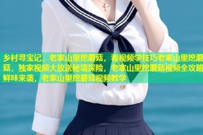 乡村寻宝记，老家山里挖蘑菇，看视频学技巧老家山里挖蘑菇，独家视频大放送秘境探险，老家山里挖蘑菇视频全攻略鲜味来袭，老家山里挖蘑菇视频教学