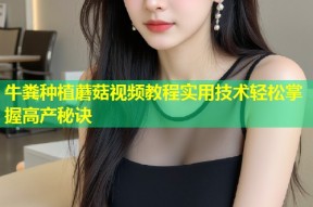 牛粪种植蘑菇视频教程实用技术轻松掌握高产秘诀