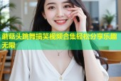 蘑菇头跳舞搞笑视频合集轻松分享乐趣无限