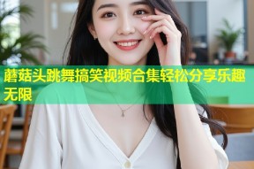 蘑菇头跳舞搞笑视频合集轻松分享乐趣无限