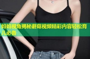 妈妈视角揭秘蘑菇视频精彩内容轻松育儿必备