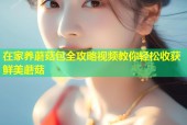 在家养蘑菇包全攻略视频教你轻松收获鲜美蘑菇