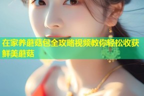 在家养蘑菇包全攻略视频教你轻松收获鲜美蘑菇