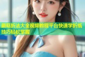 蘑菇折法大全视频教程平台快速学折纸技巧轻松掌握