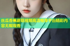 丝瓜香蕉蘑菇视频高清畅享平台精彩内容无限观看