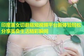 印度美女切蘑菇短视频平台新体验轻松分享美食生活精彩瞬间