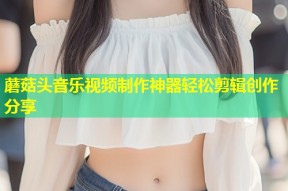 蘑菇头音乐视频制作神器轻松剪辑创作分享