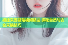 福建采野蘑菇视频精选 探秘自然与安全采摘技巧