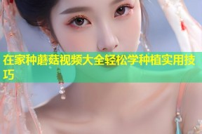 在家种蘑菇视频大全轻松学种植实用技巧