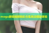 mogu蘑菇视频精彩合集高清播放体验