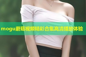 mogu蘑菇视频精彩合集高清播放体验