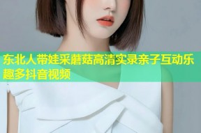 东北人带娃采蘑菇高清实录亲子互动乐趣多抖音视频