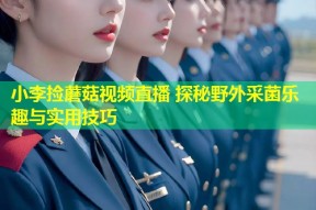 小李捡蘑菇视频直播 探秘野外采菌乐趣与实用技巧