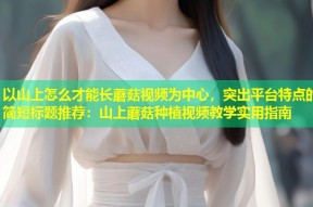 以山上怎么才能长蘑菇视频为中心，突出平台特点的简短标题推荐：山上蘑菇种植视频教学实用指南