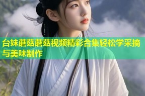 台妹蘑菇蘑菇视频精彩合集轻松学采摘与美味制作