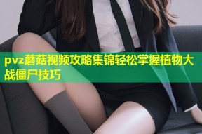 pvz蘑菇视频攻略集锦轻松掌握植物大战僵尸技巧