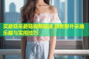 买蘑菇采蘑菇视频精选 探秘野外采摘乐趣与实用技巧